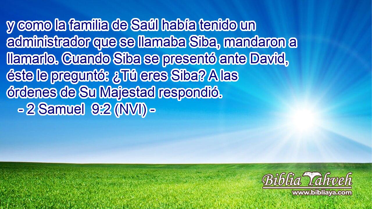  y como la familia de Saúl había tenido un administrador que se llamaba Siba, mandaron a llamarlo. Cuando Siba se presentó ante David, éste le preguntó: ¿Tú eres Siba? A las órdenes de Su Majestad respondió. 