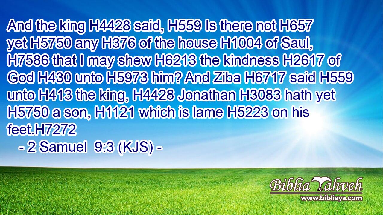 And the king H4428 said, H559 Is there not H657 yet H5750 any H376 of the house H1004 of Saul, H7586 that I may shew H6213 the kindness H2617 of God H430 unto H5973 him? And Ziba H6717 said H559 unto H413 the king, H4428 Jonathan H3083 hath yet H5750 a son, H1121 which is lame H5223 on his feet.H7272