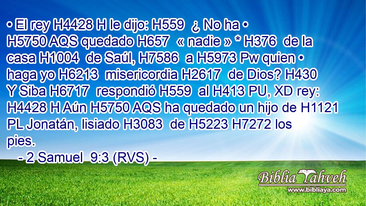 • El rey H4428 H le dijo: H559  ¿ No ha • H5750 AQS quedado H657  « nadie » * H376  de la casa H1004  de Saúl, H7586  a H5973 Pw quien • haga yo H6213  misericordia H2617  de Dios? H430  Y Siba H6717  respondió H559  al H413 PU, XD rey: H4428 H Aún H5750 AQS ha quedado un hijo de H1121 PL Jonatán, lisiado H3083  de H5223 H7272 los pies. 