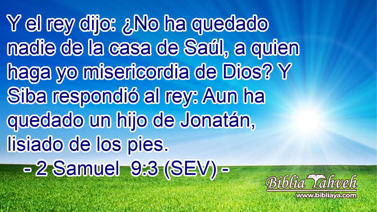Y el rey dijo: ¿No ha quedado nadie de la casa de Saúl, a quien haga yo misericordia de Dios? Y Siba respondió al rey: Aun ha quedado un hijo de Jonatán, lisiado de los pies.