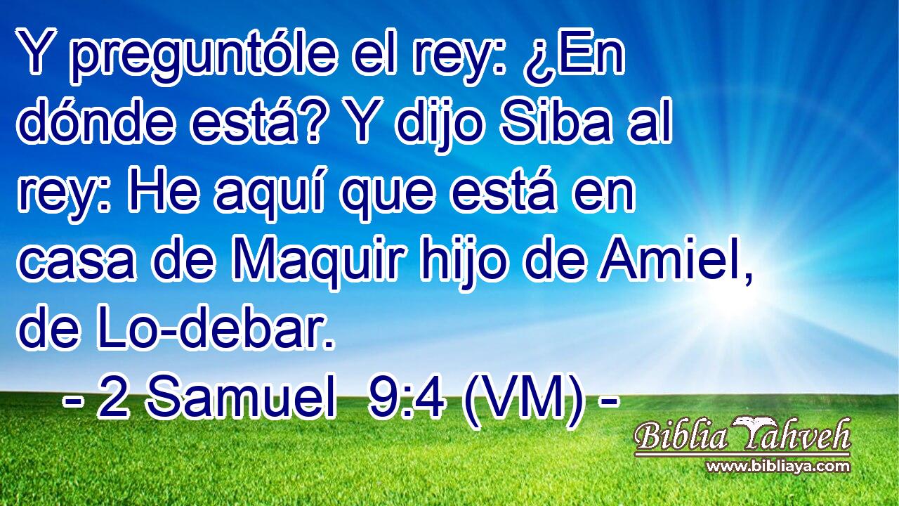  Y preguntóle el rey: ¿En dónde está? Y dijo Siba al rey: He aquí que está en casa de Maquir hijo de Amiel, de Lo-debar. 