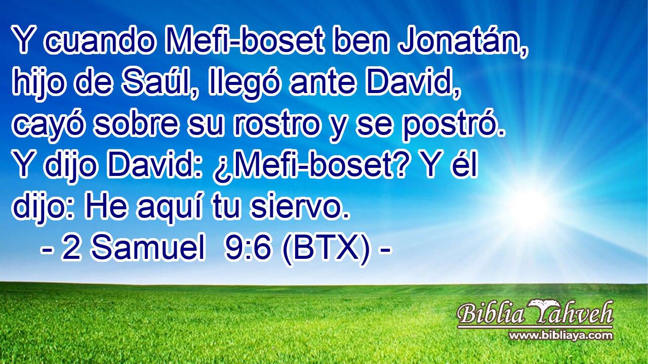 Y cuando Mefi-boset ben Jonatán, hijo de Saúl, llegó ante David, cayó sobre su rostro y se postró. Y dijo David: ¿Mefi-boset? Y él dijo: He aquí tu siervo.