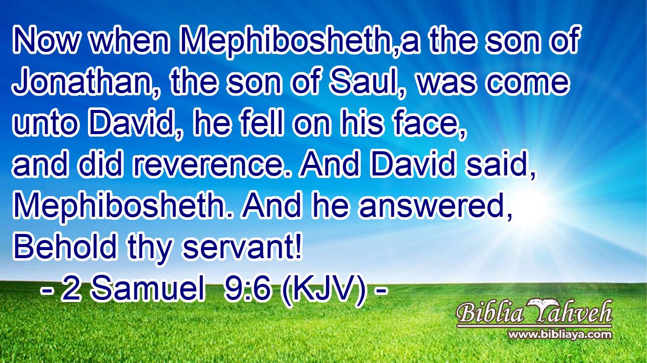Now when Mephibosheth,a the son of Jonathan, the son of Saul, was come unto David, he fell on his face, and did reverence. And David said, Mephibosheth. And he answered, Behold thy servant!