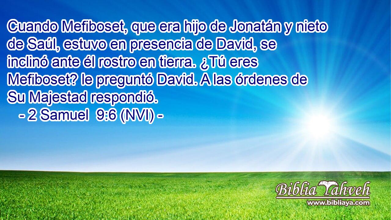 Cuando Mefiboset, que era hijo de Jonatán y nieto de Saúl, estuvo en presencia de David, se inclinó ante él rostro en tierra. ¿Tú eres Mefiboset? le preguntó David. A las órdenes de Su Majestad respondió. 