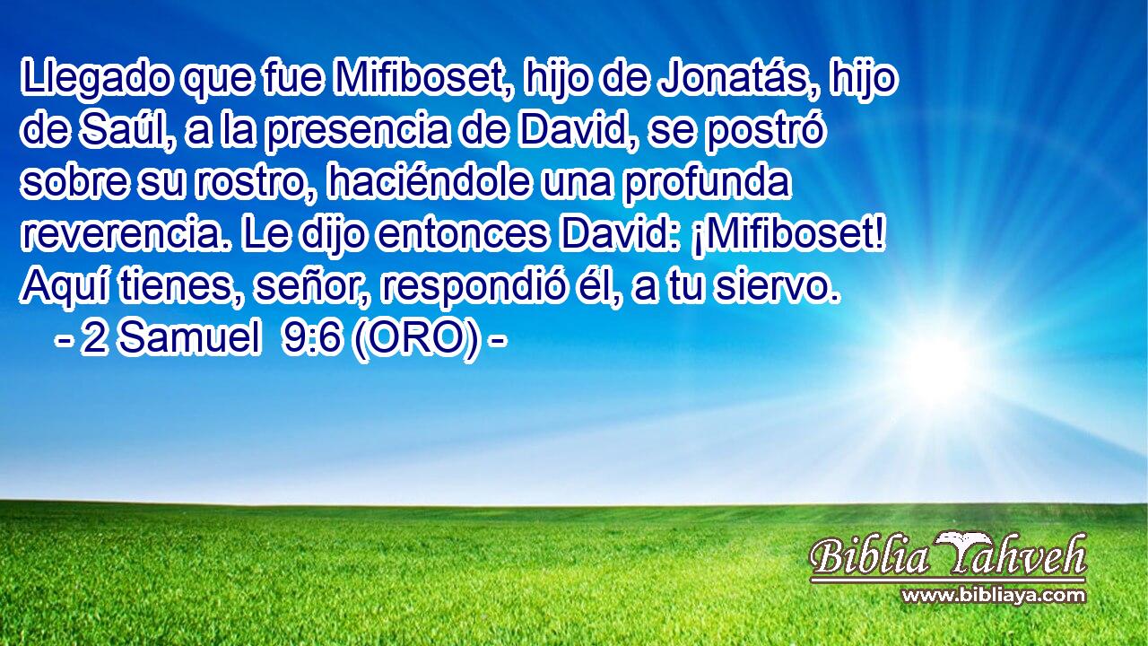  Llegado que fue Mifiboset, hijo de Jonatás, hijo de Saúl, a la presencia de David, se postró sobre su rostro, haciéndole una profunda reverencia. Le dijo entonces David: ¡Mifiboset! Aquí tienes, señor, respondió él, a tu siervo. 