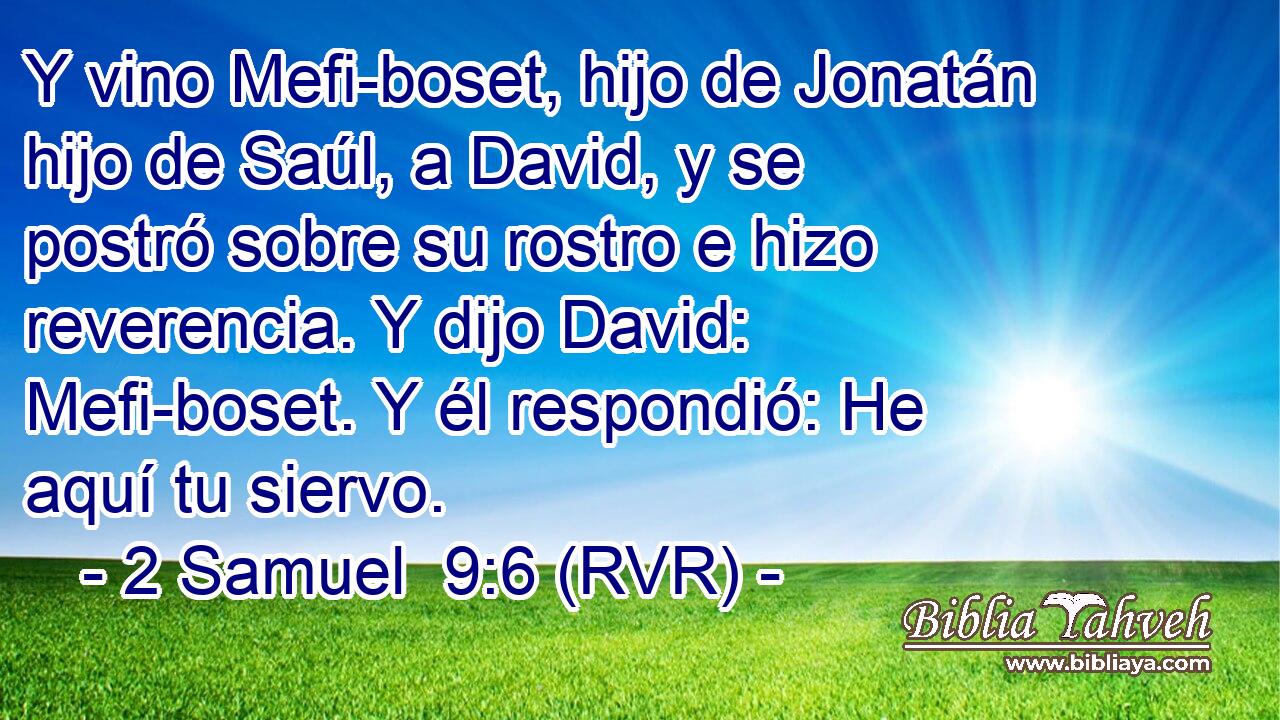 Y vino Mefi-boset, hijo de Jonatán hijo de Saúl, a David, y se postró sobre su rostro e hizo reverencia. Y dijo David: Mefi-boset. Y él respondió: He aquí tu siervo.