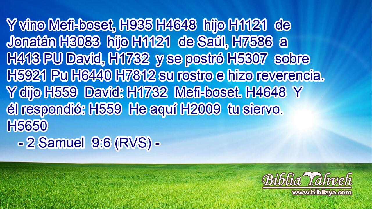 Y vino Mefi-boset, H935 H4648  hijo H1121  de Jonatán H3083  hijo H1121  de Saúl, H7586  a H413 PU David, H1732  y se postró H5307  sobre H5921 Pu H6440 H7812 su rostro e hizo reverencia. Y dijo H559  David: H1732  Mefi-boset. H4648  Y él respondió: H559  He aquí H2009  tu siervo. H5650  
