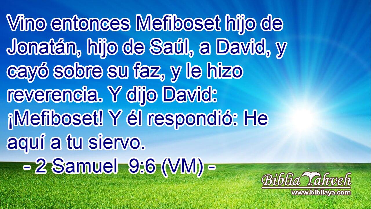  Vino entonces Mefiboset hijo de Jonatán, hijo de Saúl, a David, y cayó sobre su faz, y le hizo reverencia. Y dijo David: ¡Mefiboset! Y él respondió: He aquí a tu siervo. 