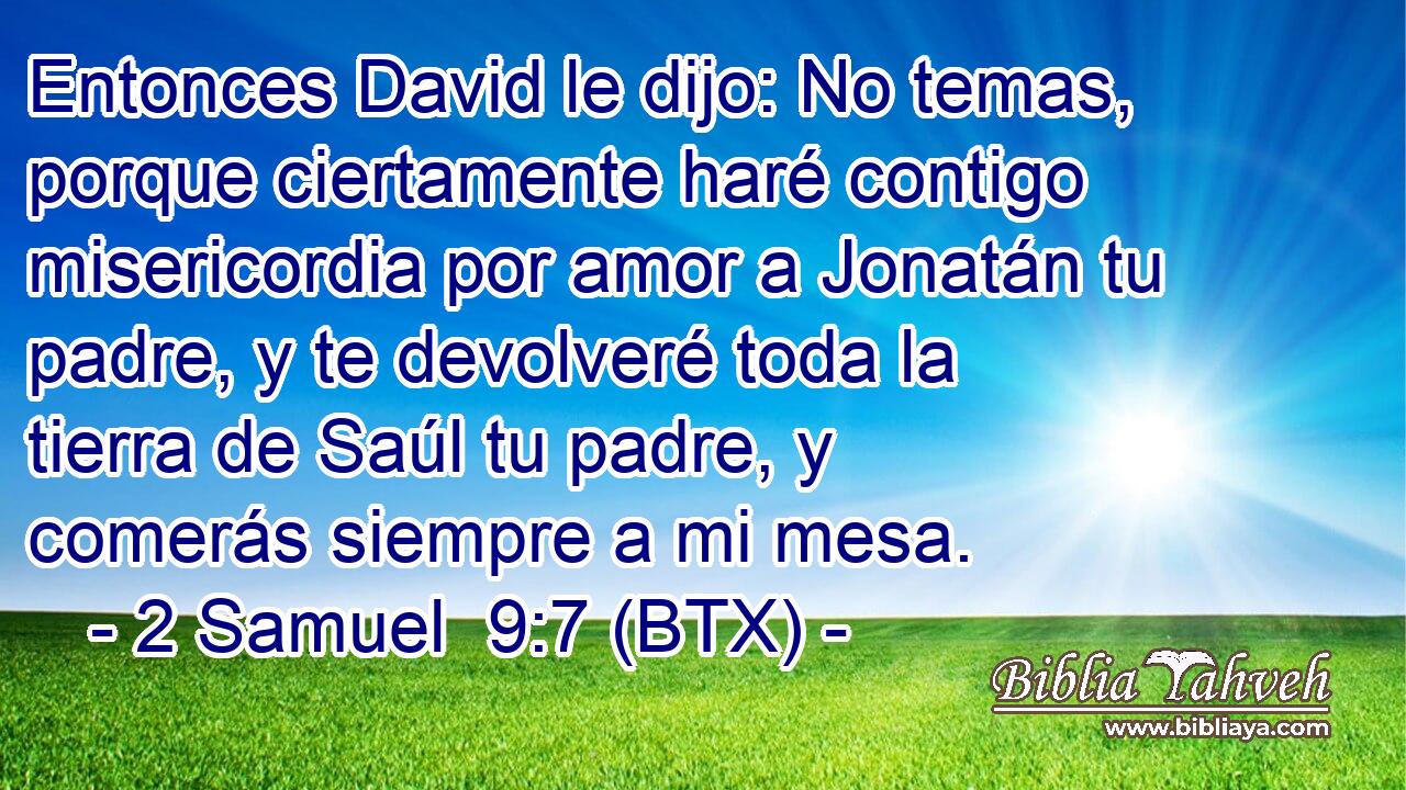Entonces David le dijo: No temas, porque ciertamente haré contigo misericordia por amor a Jonatán tu padre, y te devolveré toda la tierra de Saúl tu padre, y comerás siempre a mi mesa.