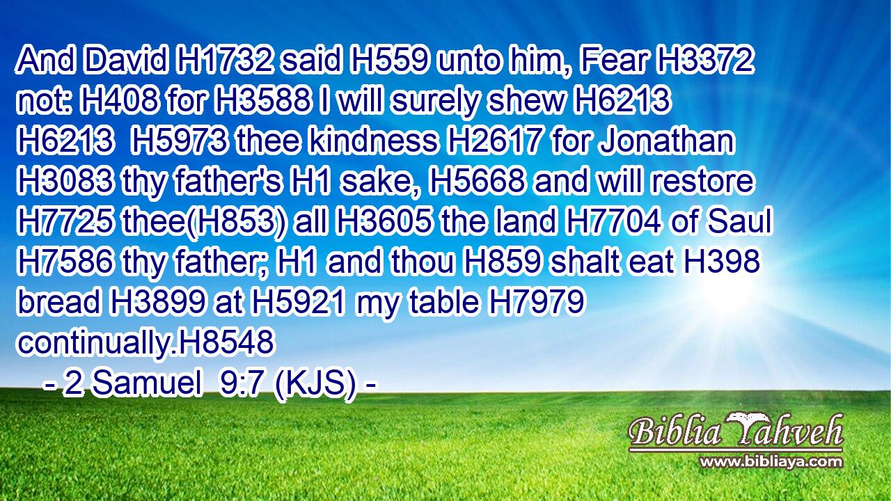 And David H1732 said H559 unto him, Fear H3372 not: H408 for H3588 I will surely shew H6213  H6213  H5973 thee kindness H2617 for Jonathan H3083 thy father's H1 sake, H5668 and will restore H7725 thee(H853) all H3605 the land H7704 of Saul H7586 thy father; H1 and thou H859 shalt eat H398 bread H3899 at H5921 my table H7979 continually.H8548