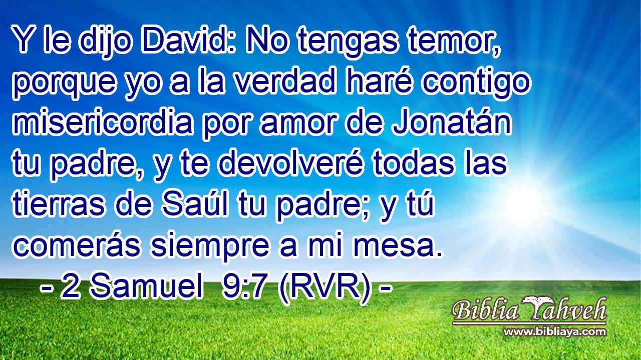 Y le dijo David: No tengas temor, porque yo a la verdad haré contigo misericordia por amor de Jonatán tu padre, y te devolveré todas las tierras de Saúl tu padre; y tú comerás siempre a mi mesa.