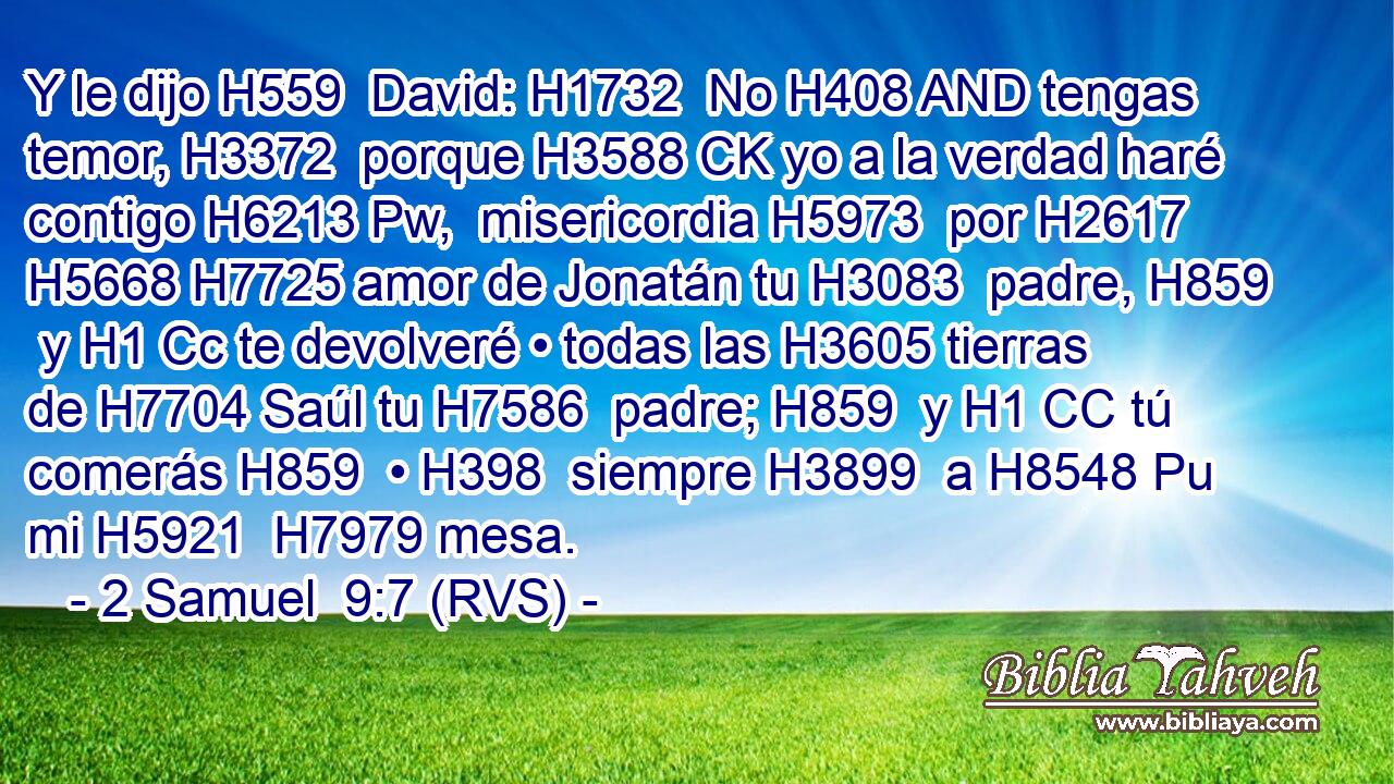 Y le dijo H559  David: H1732  No H408 AND tengas temor, H3372  porque H3588 CK yo a la verdad haré contigo H6213 Pw,  misericordia H5973  por H2617 H5668 H7725 amor de Jonatán tu H3083  padre, H859  y H1 Cc te devolveré • todas las H3605 tierras de H7704 Saúl tu H7586  padre; H859  y H1 CC tú comerás H859  • H398  siempre H3899  a H8548 Pu mi H5921  H7979 mesa. 