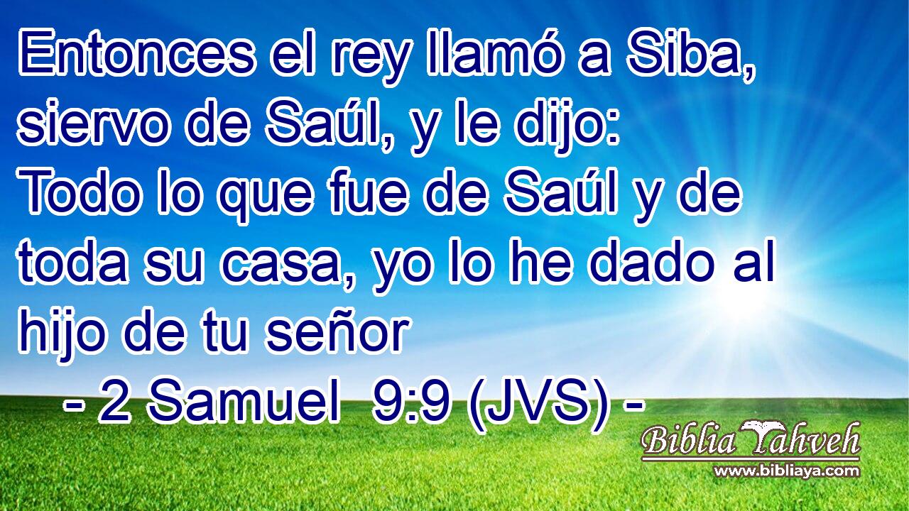 Entonces el rey llamó a Siba, siervo de Saúl, y le dijo: Todo lo que fue de Saúl y de toda su casa, yo lo he dado al hijo de tu señor
