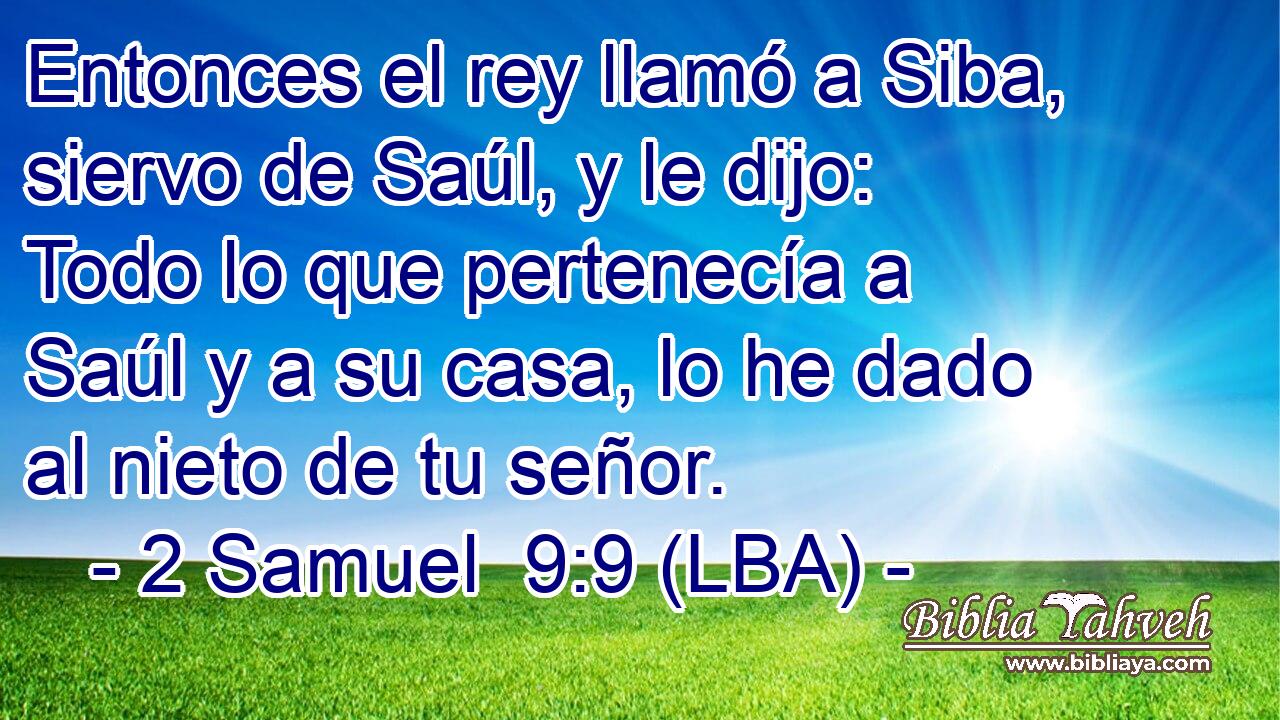 Entonces el rey llamó a Siba, siervo de Saúl, y le dijo: Todo lo que pertenecía a Saúl y a su casa, lo he dado al nieto de tu señor.