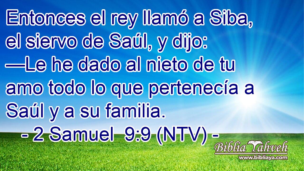 Entonces el rey llamó a Siba, el siervo de Saúl, y dijo: —Le he dado al nieto de tu amo todo lo que pertenecía a Saúl y a su familia.