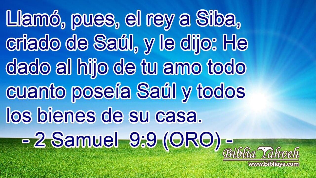  Llamó, pues, el rey a Siba, criado de Saúl, y le dijo: He dado al hijo de tu amo todo cuanto poseía Saúl y todos los bienes de su casa. 