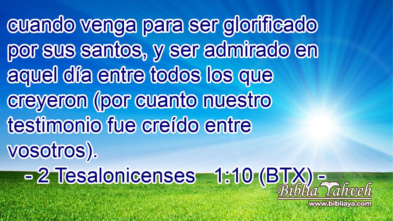 cuando venga para ser glorificado por sus santos, y ser admirado en aquel día entre todos los que creyeron (por cuanto nuestro testimonio fue creído entre vosotros).
