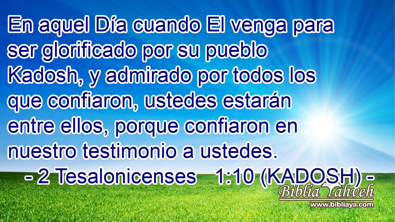  En aquel Día cuando El venga para ser glorificado por su pueblo Kadosh, y admirado por todos los que confiaron, ustedes estarán entre ellos, porque confiaron en nuestro testimonio a ustedes. 