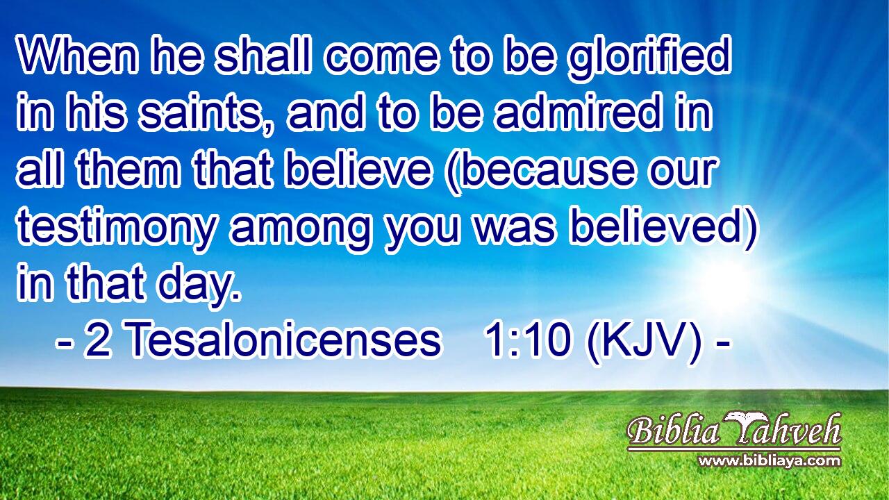 When he shall come to be glorified in his saints, and to be admired in all them that believe (because our testimony among you was believed) in that day.