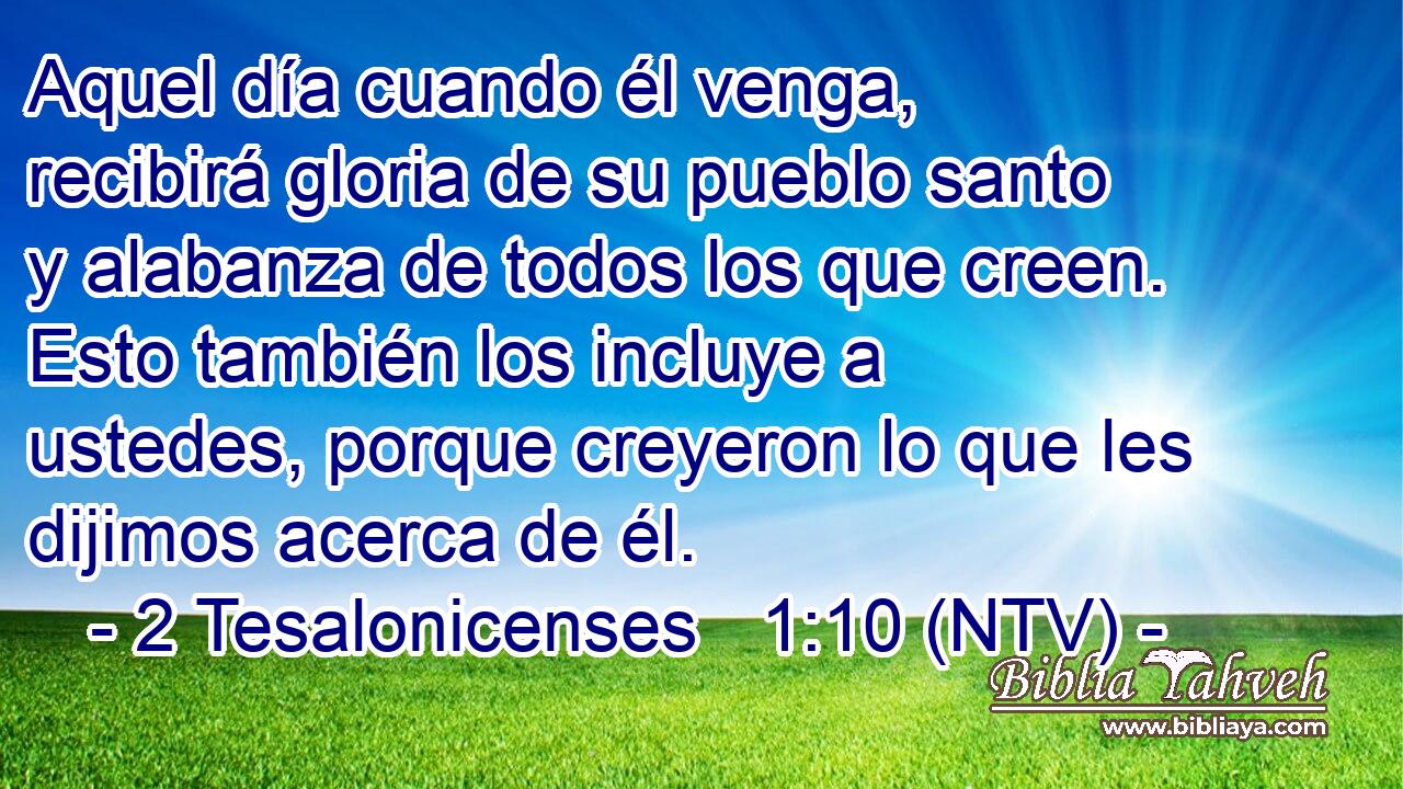 Aquel día cuando él venga, recibirá gloria de su pueblo santo y alabanza de todos los que creen. Esto también los incluye a ustedes, porque creyeron lo que les dijimos acerca de él.
