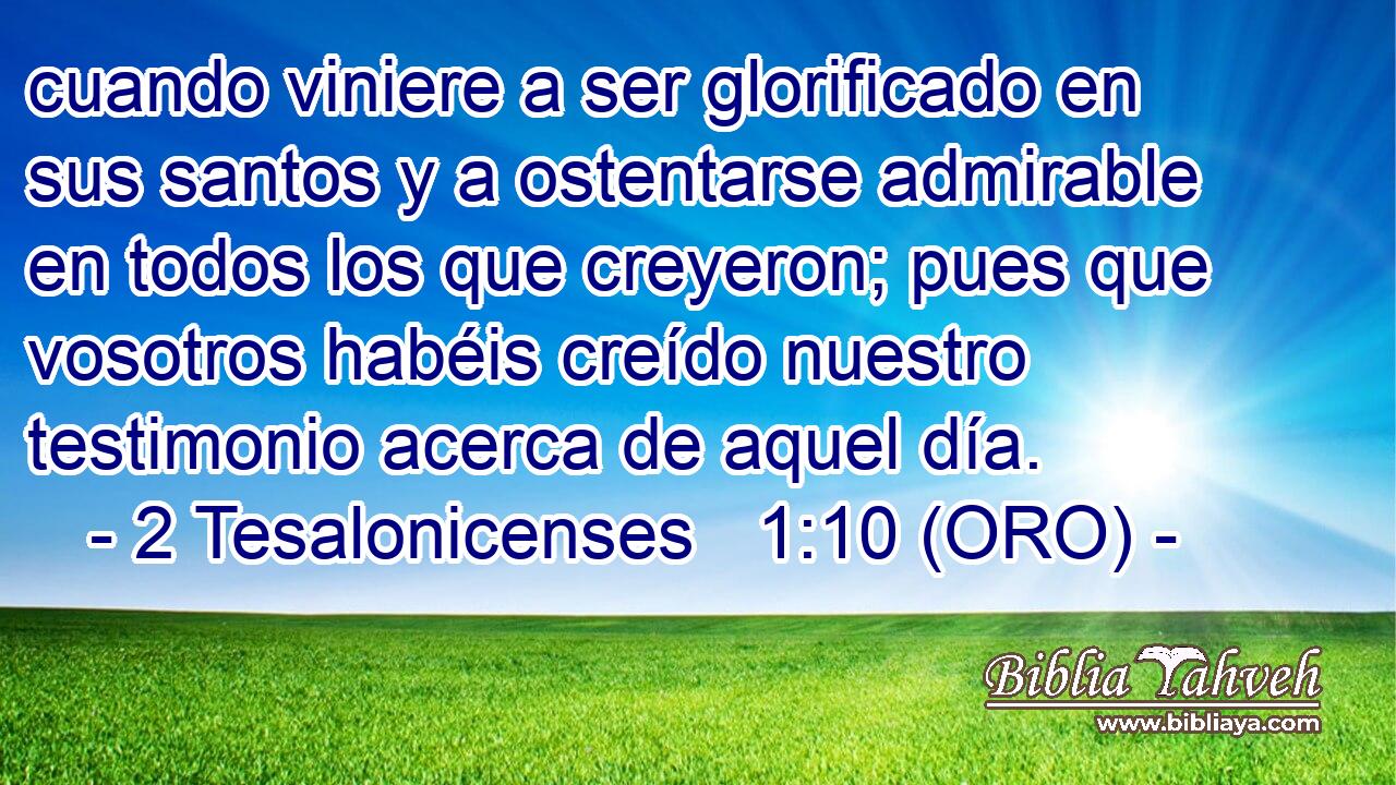  cuando viniere a ser glorificado en sus santos y a ostentarse admirable en todos los que creyeron; pues que vosotros habéis creído nuestro testimonio acerca de aquel día. 