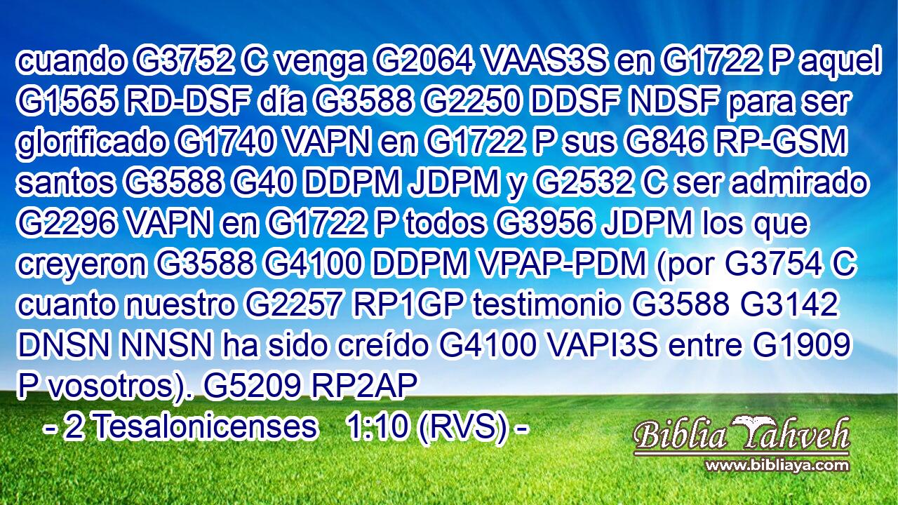 cuando G3752 C venga G2064 VAAS3S en G1722 P aquel G1565 RD-DSF día G3588 G2250 DDSF NDSF para ser glorificado G1740 VAPN en G1722 P sus G846 RP-GSM santos G3588 G40 DDPM JDPM y G2532 C ser admirado G2296 VAPN en G1722 P todos G3956 JDPM los que creyeron G3588 G4100 DDPM VPAP-PDM (por G3754 C cuanto nuestro G2257 RP1GP testimonio G3588 G3142 DNSN NNSN ha sido creído G4100 VAPI3S entre G1909 P vosotros). G5209 RP2AP 