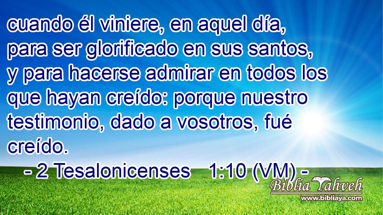  cuando él viniere, en aquel día, para ser glorificado en sus santos, y para hacerse admirar en todos los que hayan creído: porque nuestro testimonio, dado a vosotros, fué creído. 