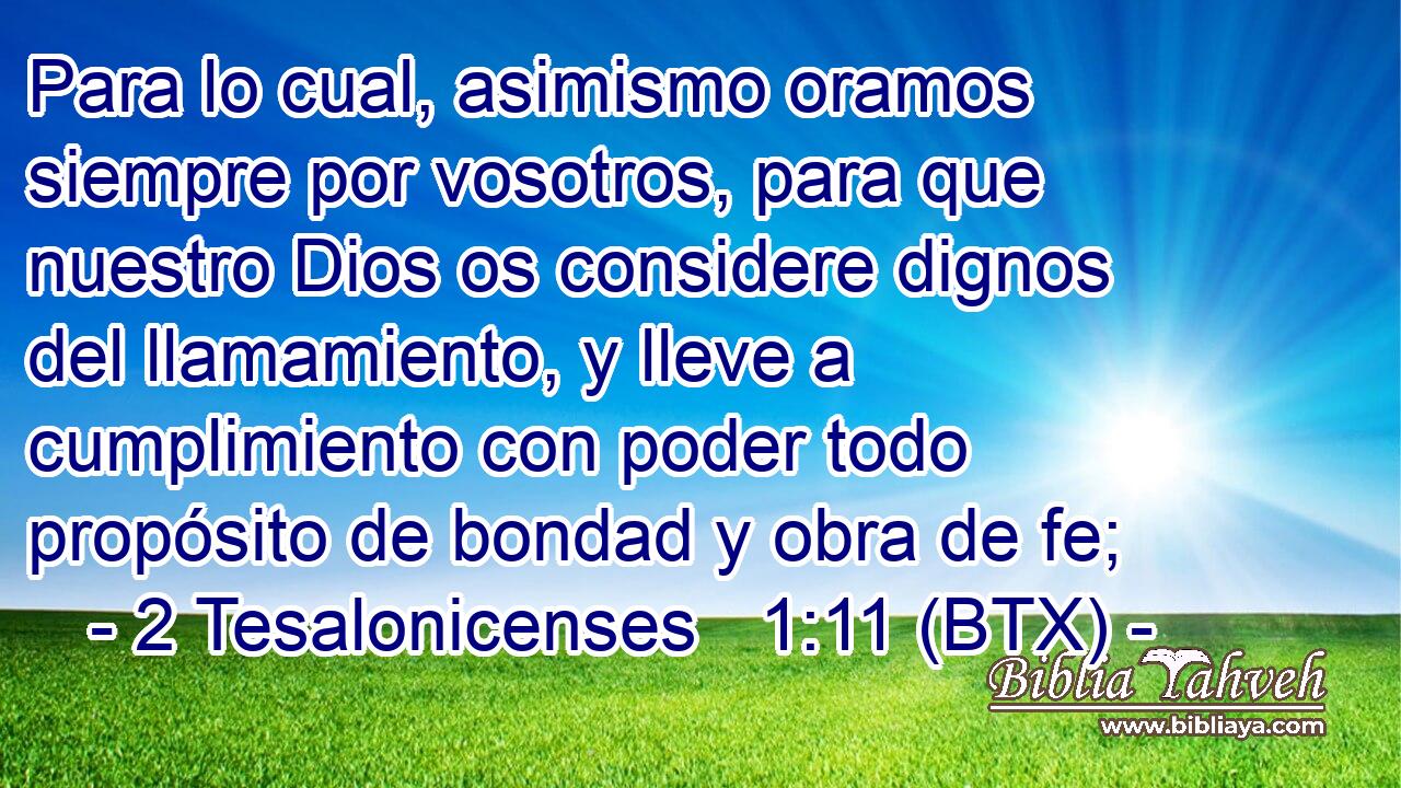 Para lo cual, asimismo oramos siempre por vosotros, para que nuestro Dios os considere dignos del llamamiento, y lleve a cumplimiento con poder todo propósito de bondad y obra de fe;