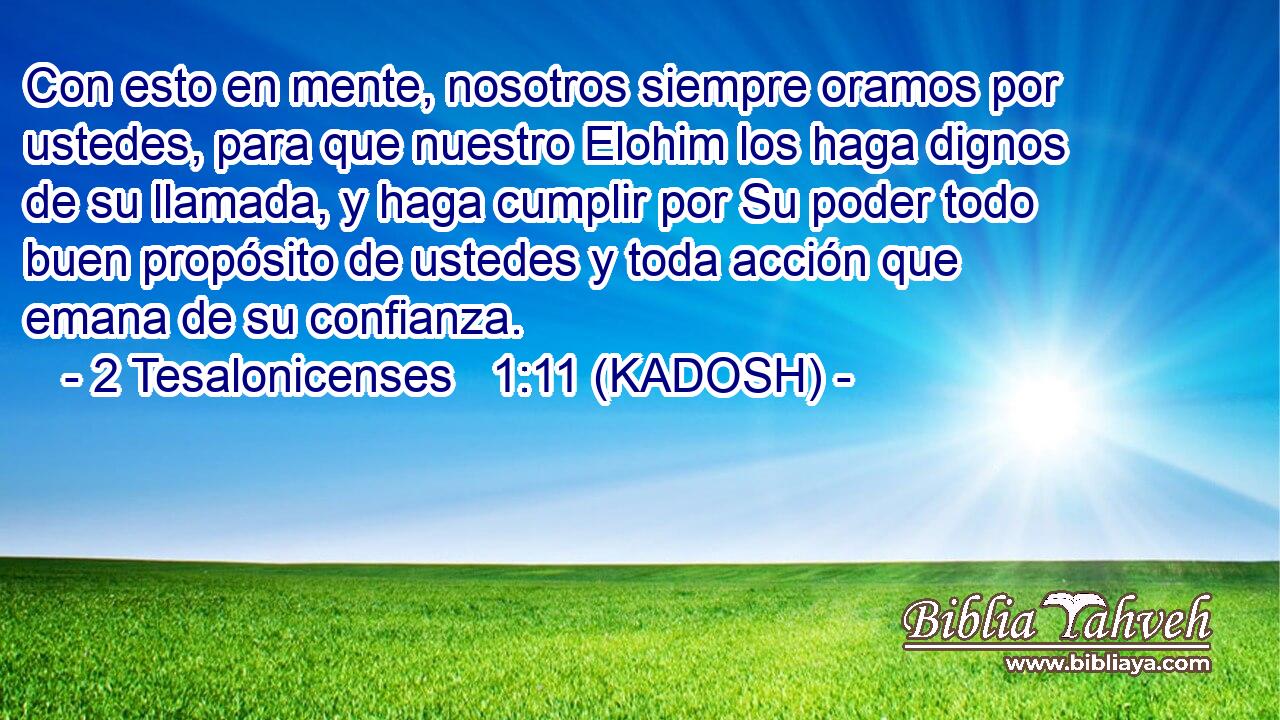  Con esto en mente, nosotros siempre oramos por ustedes, para que nuestro Elohim los haga dignos de su llamada, y haga cumplir por Su poder todo buen propósito de ustedes y toda acción que emana de su confianza. 