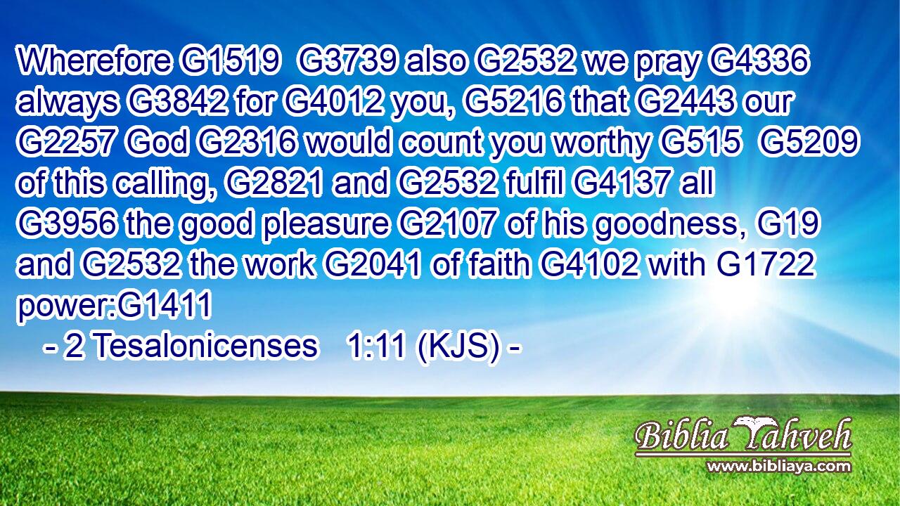 Wherefore G1519  G3739 also G2532 we pray G4336 always G3842 for G4012 you, G5216 that G2443 our G2257 God G2316 would count you worthy G515  G5209 of this calling, G2821 and G2532 fulfil G4137 all G3956 the good pleasure G2107 of his goodness, G19 and G2532 the work G2041 of faith G4102 with G1722 power:G1411