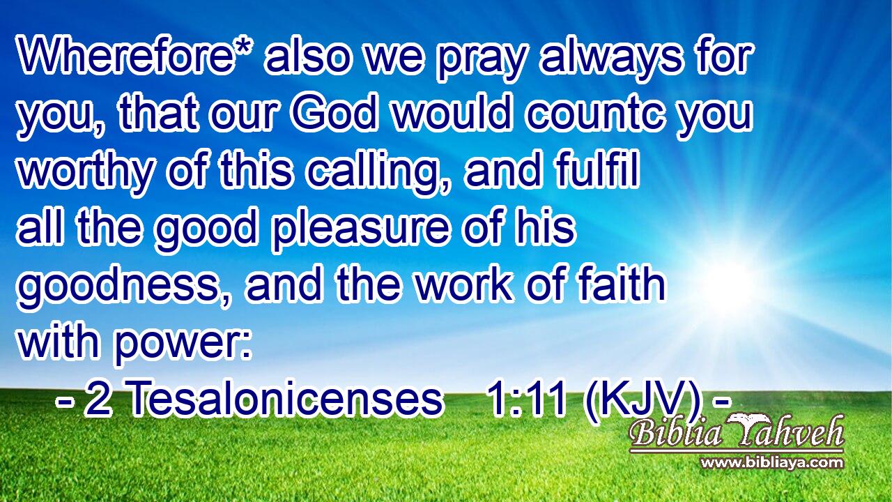 Wherefore* also we pray always for you, that our God would countc you worthy of this calling, and fulfil all the good pleasure of his goodness, and the work of faith with power: