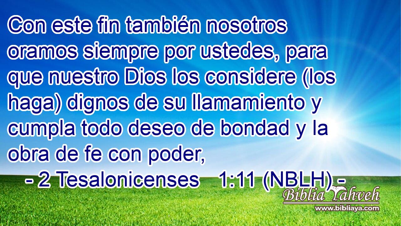  Con este fin también nosotros oramos siempre por ustedes, para que nuestro Dios los considere (los haga) dignos de su llamamiento y cumpla todo deseo de bondad y la obra de fe con poder, 