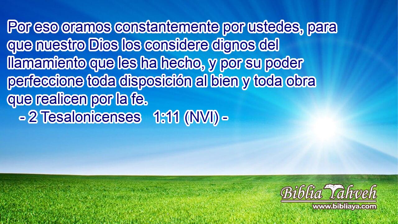  Por eso oramos constantemente por ustedes, para que nuestro Dios los considere dignos del llamamiento que les ha hecho, y por su poder perfeccione toda disposición al bien y toda obra que realicen por la fe. 