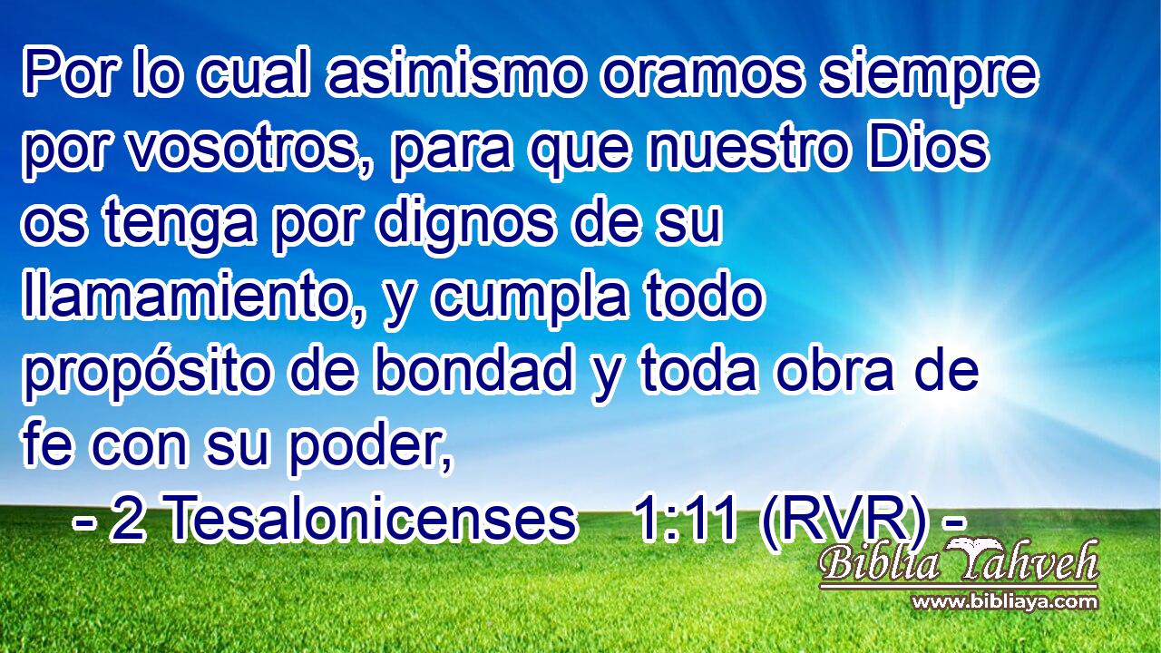 Por lo cual asimismo oramos siempre por vosotros, para que nuestro Dios os tenga por dignos de su llamamiento, y cumpla todo propósito de bondad y toda obra de fe con su poder,