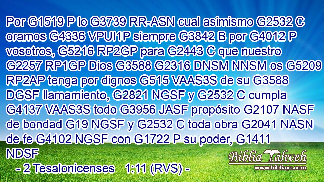 Por G1519 P lo G3739 RR-ASN cual asimismo G2532 C oramos G4336 VPUI1P siempre G3842 B por G4012 P vosotros, G5216 RP2GP para G2443 C que nuestro G2257 RP1GP Dios G3588 G2316 DNSM NNSM os G5209 RP2AP tenga por dignos G515 VAAS3S de su G3588 DGSF llamamiento, G2821 NGSF y G2532 C cumpla G4137 VAAS3S todo G3956 JASF propósito G2107 NASF de bondad G19 NGSF y G2532 C toda obra G2041 NASN de fe G4102 NGSF con G1722 P su poder, G1411 NDSF 