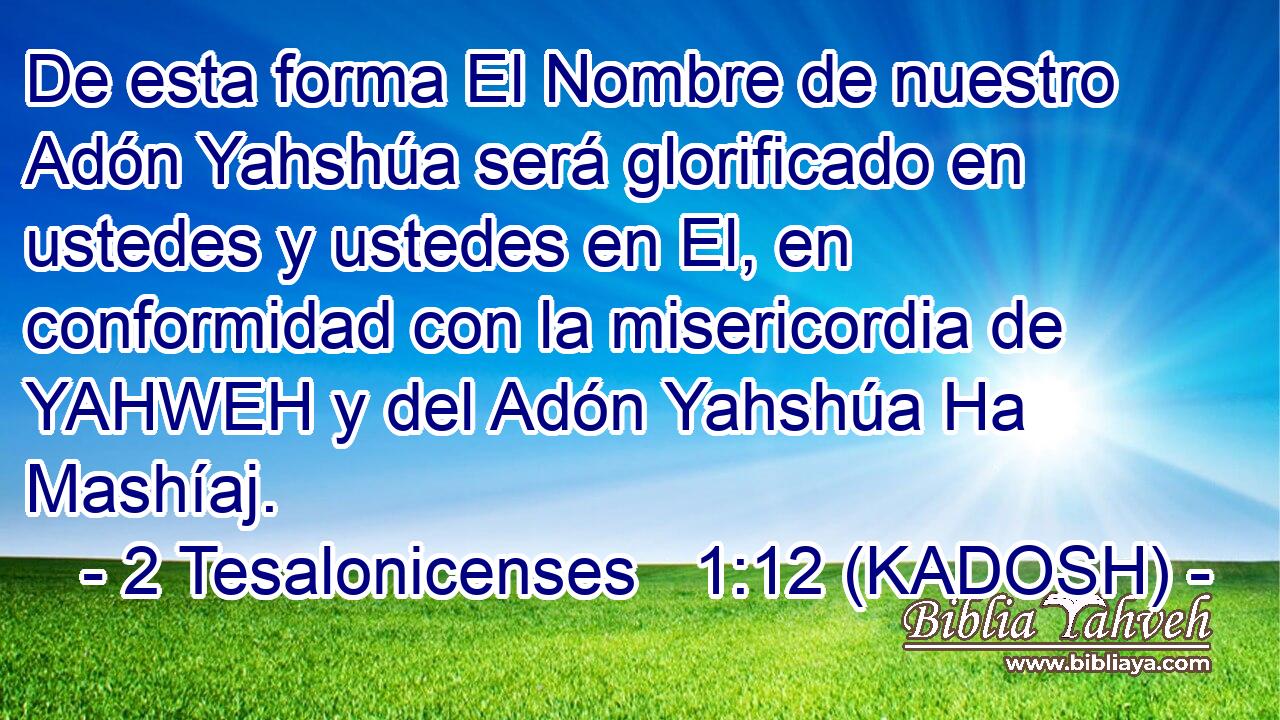  De esta forma El Nombre de nuestro Adón Yahshúa será glorificado en ustedes y ustedes en El, en conformidad con la misericordia de YAHWEH y del Adón Yahshúa Ha Mashíaj. 