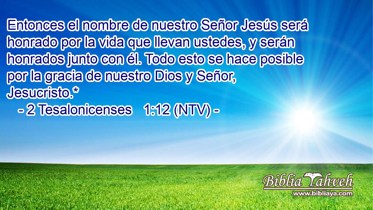 Entonces el nombre de nuestro Señor Jesús será honrado por la vida que llevan ustedes, y serán honrados junto con él. Todo esto se hace posible por la gracia de nuestro Dios y Señor, Jesucristo.*