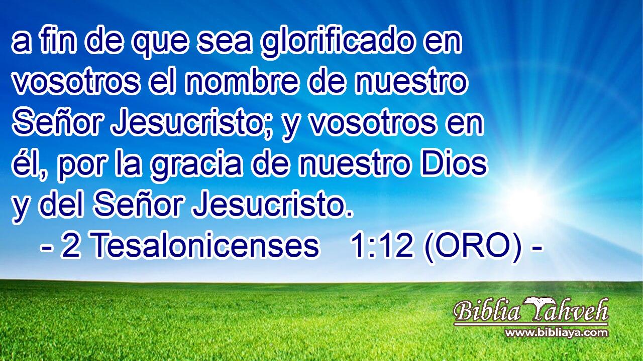  a fin de que sea glorificado en vosotros el nombre de nuestro Señor Jesucristo; y vosotros en él, por la gracia de nuestro Dios y del Señor Jesucristo. 