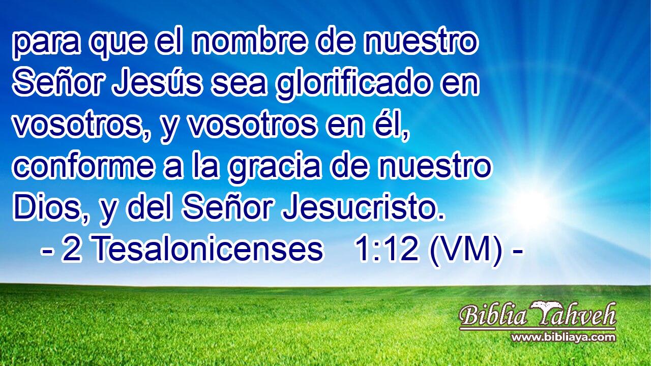  para que el nombre de nuestro Señor Jesús sea glorificado en vosotros, y vosotros en él, conforme a la gracia de nuestro Dios, y del Señor Jesucristo. 
