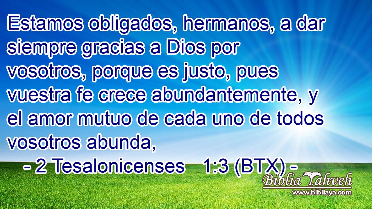 Estamos obligados, hermanos, a dar siempre gracias a Dios por vosotros, porque es justo, pues vuestra fe crece abundantemente, y el amor mutuo de cada uno de todos vosotros abunda,