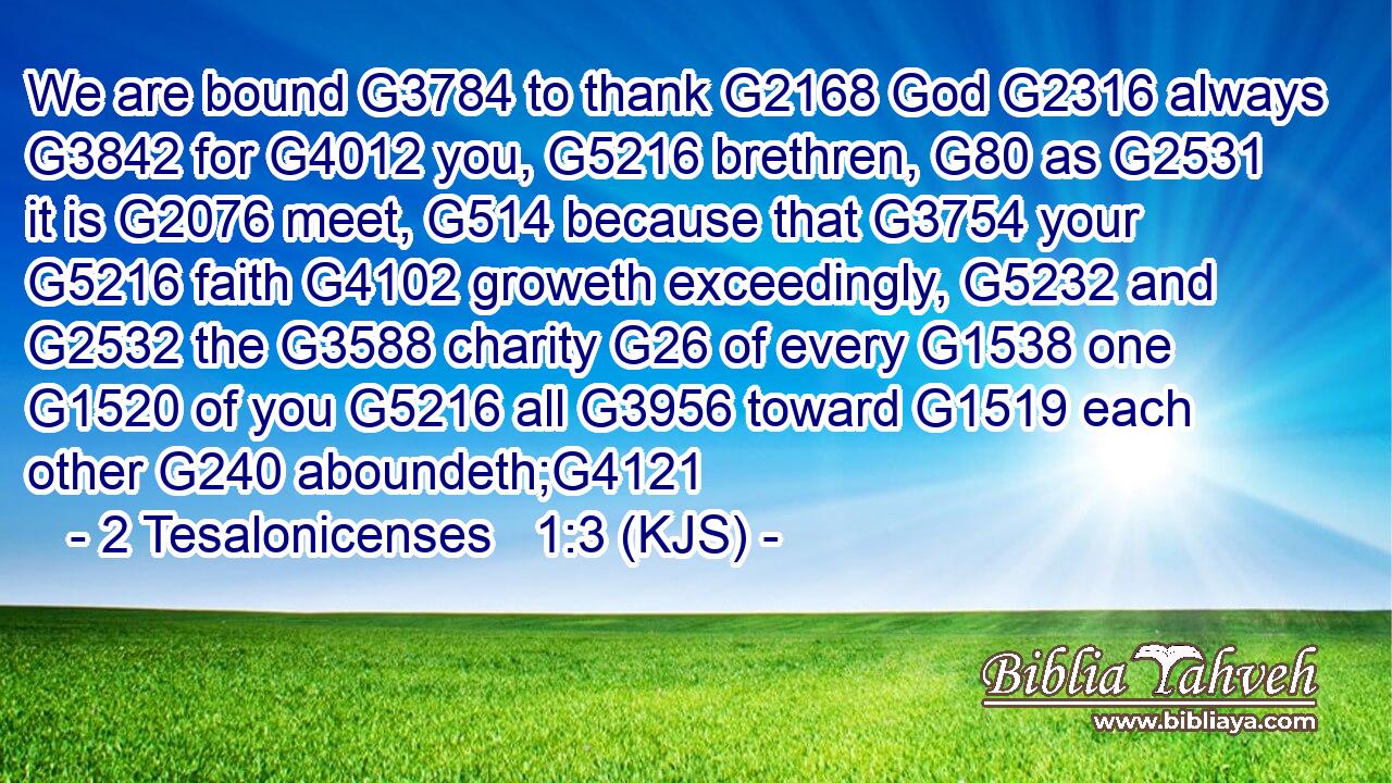 We are bound G3784 to thank G2168 God G2316 always G3842 for G4012 you, G5216 brethren, G80 as G2531 it is G2076 meet, G514 because that G3754 your G5216 faith G4102 groweth exceedingly, G5232 and G2532 the G3588 charity G26 of every G1538 one G1520 of you G5216 all G3956 toward G1519 each other G240 aboundeth;G4121