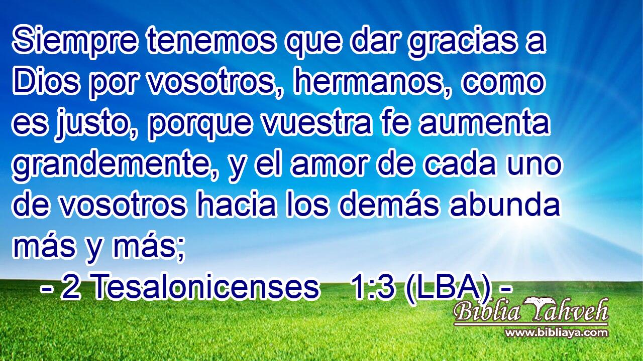 Siempre tenemos que dar gracias a Dios por vosotros, hermanos, como es justo, porque vuestra fe aumenta grandemente, y el amor de cada uno de vosotros hacia los demás abunda más y más;