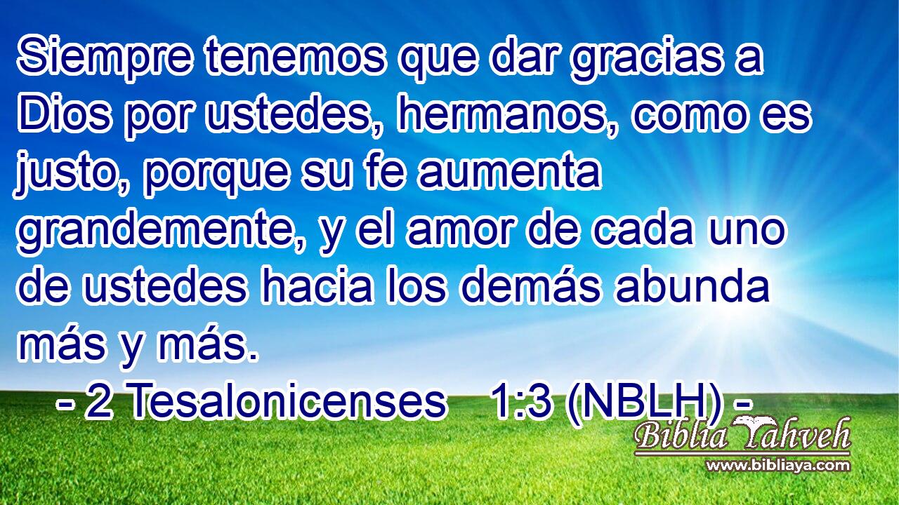 Siempre tenemos que dar gracias a Dios por ustedes, hermanos, como es justo, porque su fe aumenta grandemente, y el amor de cada uno de ustedes hacia los demás abunda más y más. 