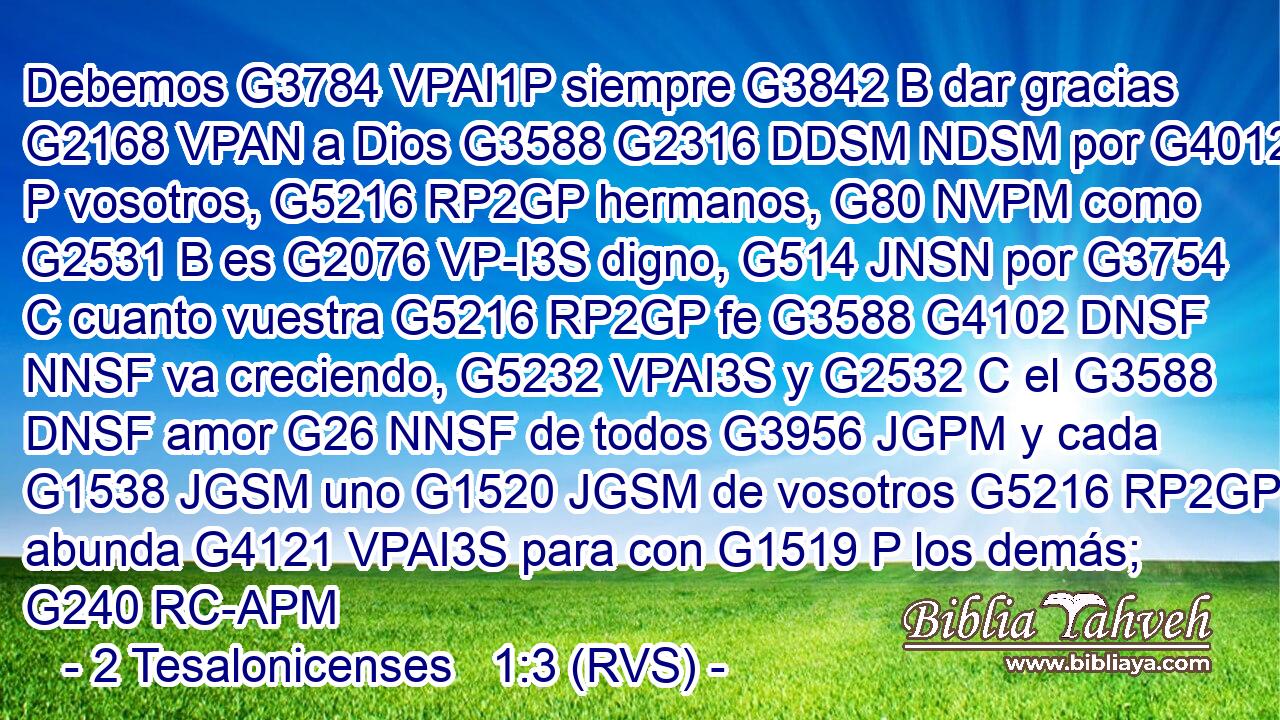 Debemos G3784 VPAI1P siempre G3842 B dar gracias G2168 VPAN a Dios G3588 G2316 DDSM NDSM por G4012 P vosotros, G5216 RP2GP hermanos, G80 NVPM como G2531 B es G2076 VP-I3S digno, G514 JNSN por G3754 C cuanto vuestra G5216 RP2GP fe G3588 G4102 DNSF NNSF va creciendo, G5232 VPAI3S y G2532 C el G3588 DNSF amor G26 NNSF de todos G3956 JGPM y cada G1538 JGSM uno G1520 JGSM de vosotros G5216 RP2GP abunda G4121 VPAI3S para con G1519 P los demás; G240 RC-APM 