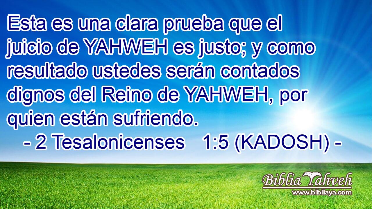  Esta es una clara prueba que el juicio de YAHWEH es justo; y como resultado ustedes serán contados dignos del Reino de YAHWEH, por quien están sufriendo. 