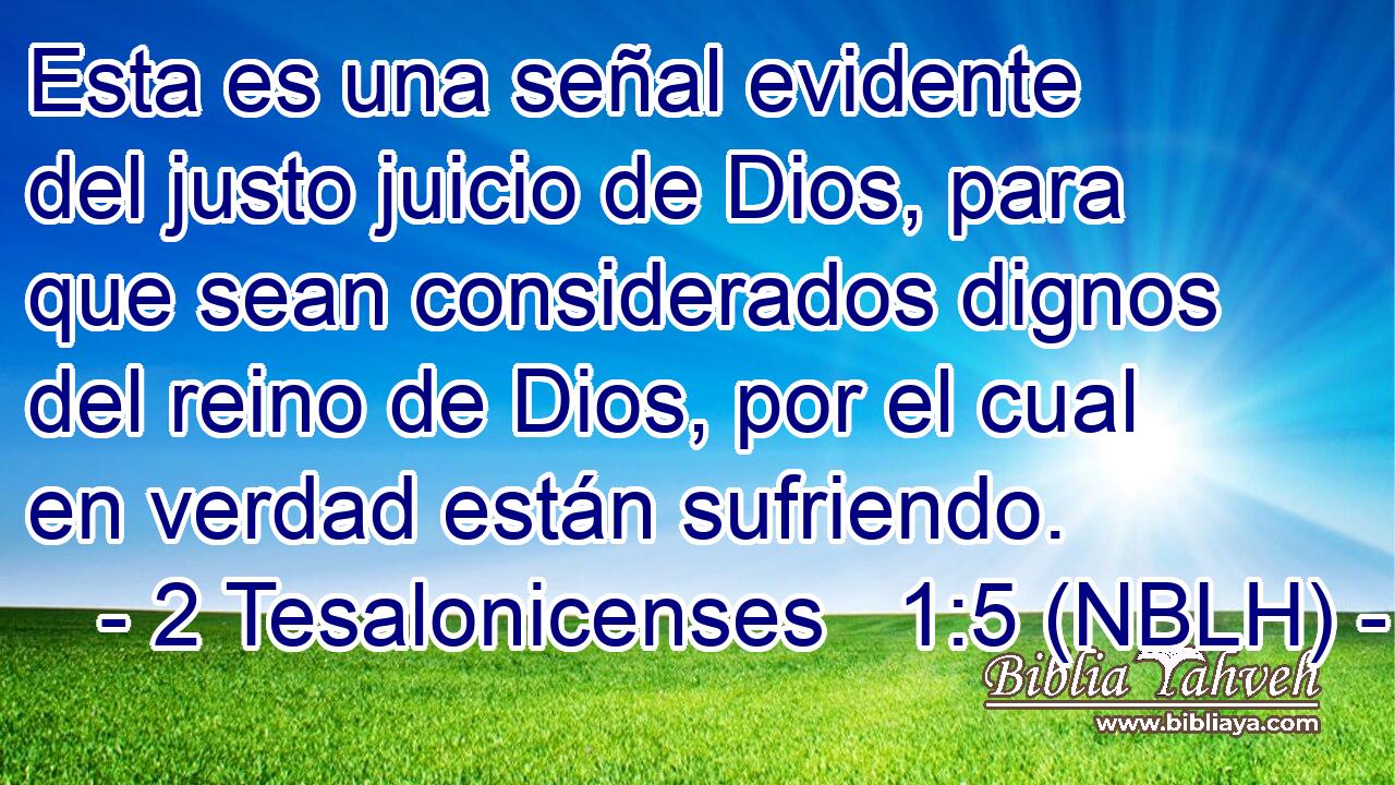  Esta es una señal evidente del justo juicio de Dios, para que sean considerados dignos del reino de Dios, por el cual en verdad están sufriendo. 