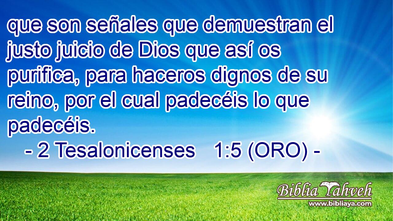  que son señales que demuestran el justo juicio de Dios que así os purifica, para haceros dignos de su reino, por el cual padecéis lo que padecéis. 