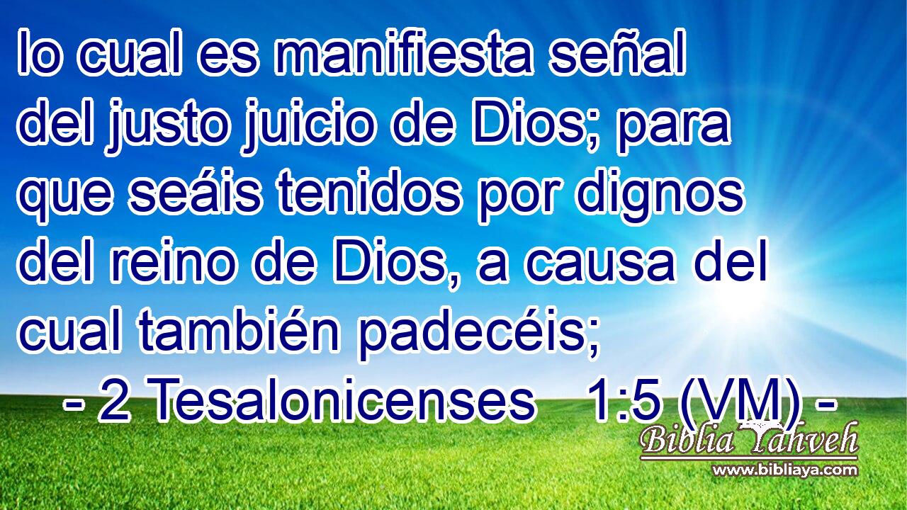  lo cual es manifiesta señal del justo juicio de Dios; para que seáis tenidos por dignos del reino de Dios, a causa del cual también padecéis; 