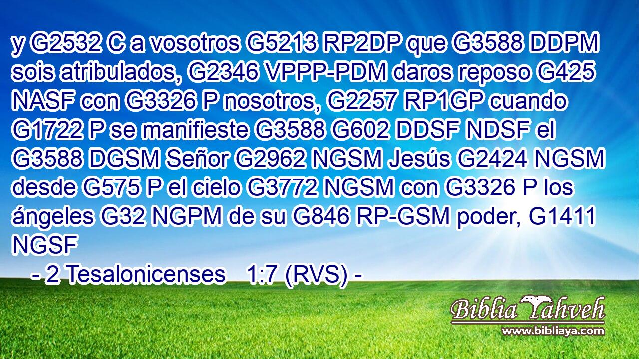 y G2532 C a vosotros G5213 RP2DP que G3588 DDPM sois atribulados, G2346 VPPP-PDM daros reposo G425 NASF con G3326 P nosotros, G2257 RP1GP cuando G1722 P se manifieste G3588 G602 DDSF NDSF el G3588 DGSM Señor G2962 NGSM Jesús G2424 NGSM desde G575 P el cielo G3772 NGSM con G3326 P los ángeles G32 NGPM de su G846 RP-GSM poder, G1411 NGSF 