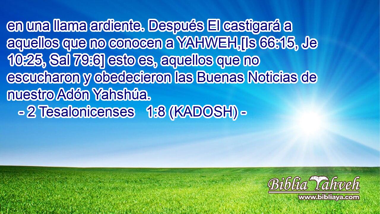  en una llama ardiente. Después El castigará a aquellos que no conocen a YAHWEH,[Is 66:15, Je 10:25, Sal 79:6] esto es, aquellos que no escucharon y obedecieron las Buenas Noticias de nuestro Adón Yahshúa. 